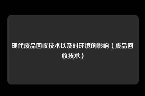 现代废品回收技术以及对环境的影响(废品回收技术)