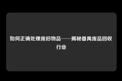 如何正确处理废旧物品──揭秘番禺废品回收行业