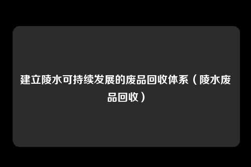 建立陵水可持续发展的废品回收体系(陵水废品回收)