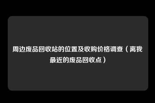 周边废品回收站的位置及收购价格调查（离我最近的废品回收点）