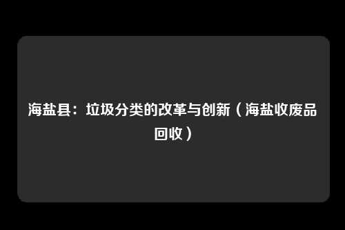 海盐县：垃圾分类的改革与创新（海盐收废品回收）