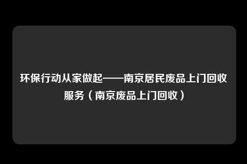 环保行动从家做起——南京居民废品上门回收服务（南京废品上门回收）