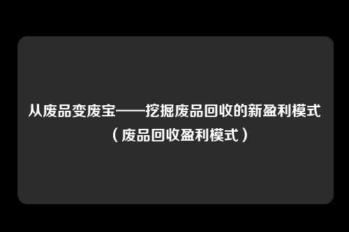 从废品变废宝——挖掘废品回收的新盈利模式（废品回收盈利模式）