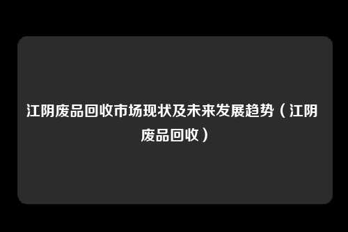 江阴废品回收市场现状及未来发展趋势（江阴 废品回收）