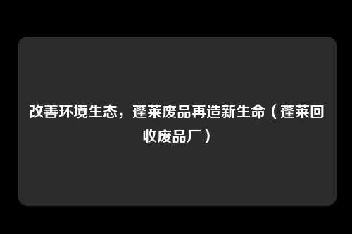 改善环境生态，蓬莱废品再造新生命（蓬莱回收废品厂）