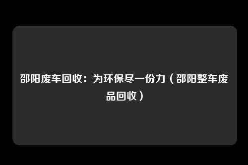 邵阳废车回收：为环保尽一份力（邵阳整车废品回收）
