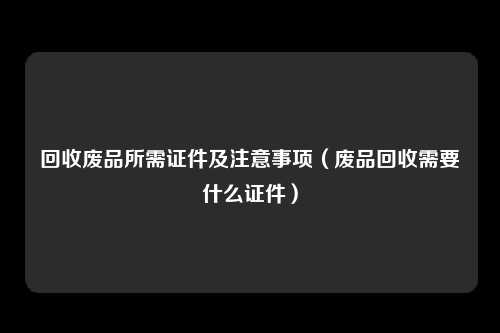 回收废品所需证件及注意事项（废品回收需要什么证件）