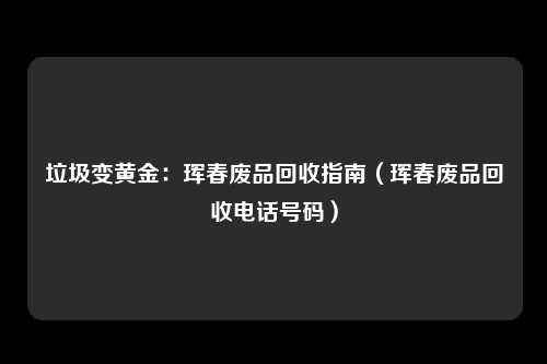 垃圾变黄金:珲春废品回收指南(珲春废品回收电话号码)