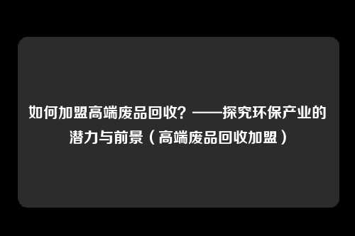 如何加盟高端废品回收？——探究环保产业的潜力与前景（高端废品回收加盟）