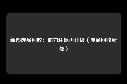 新都废品回收:助力环保再升级(废品回收新都)