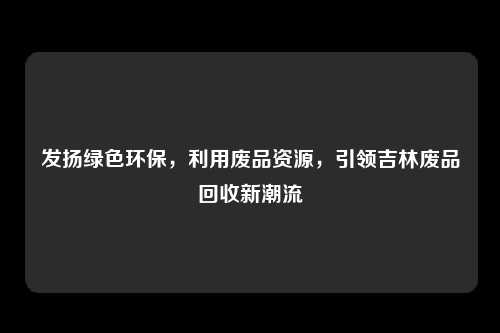 发扬绿色环保，利用废品资源，引领吉林废品回收新潮流