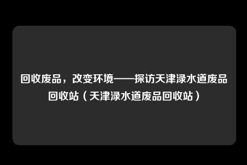 回收废品，改变环境——探访天津渌水道废品回收站（天津渌水道废品回收站）