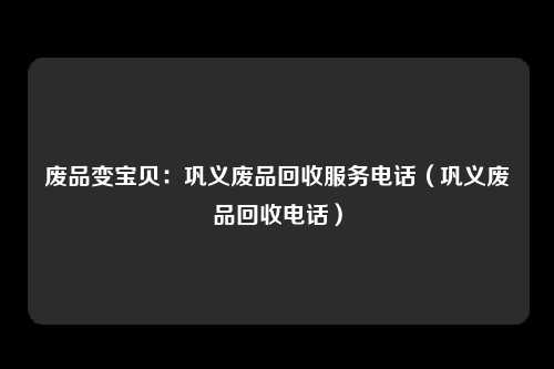 废品变宝贝：巩义废品回收服务电话（巩义废品回收电话）