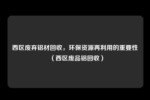 西区废弃铝材回收，环保资源再利用的重要性（西区废品铝回收）