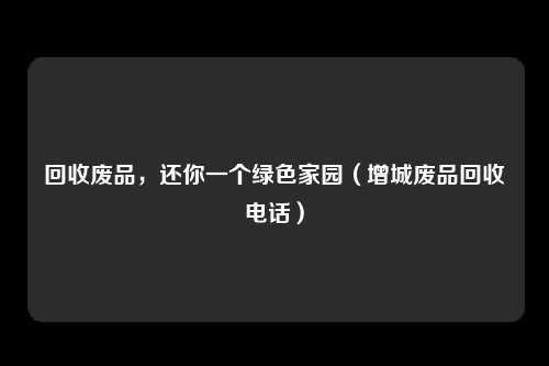 回收废品，还你一个绿色家园（增城废品回收电话）