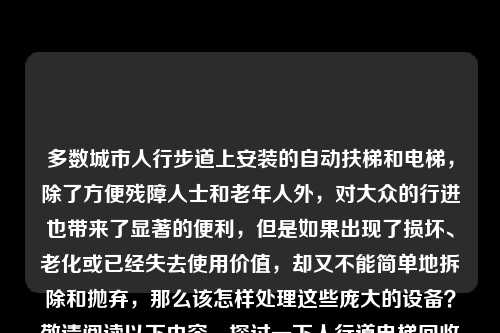 多数城市人行步道上安装的自动扶梯和电梯,除了方便残障人士和老年人外,对大众的行进也带来了显著的便利,但是如果出现了损坏、老化或已经失去使用价值,却又不能简单地拆除和抛弃,那么该怎样处理这些庞大的设备?敬请阅读以下内容,探讨一下人行道电梯回收方案。