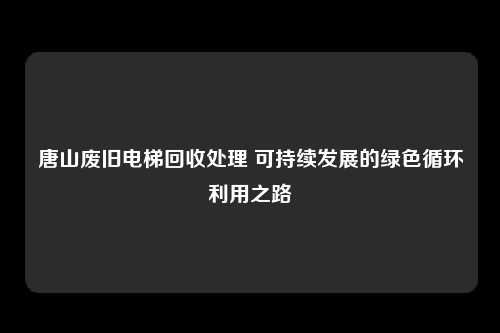 唐山废旧电梯回收处理 可持续发展的绿色循环利用之路
