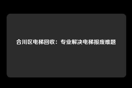 合川区电梯回收：专业解决电梯报废难题