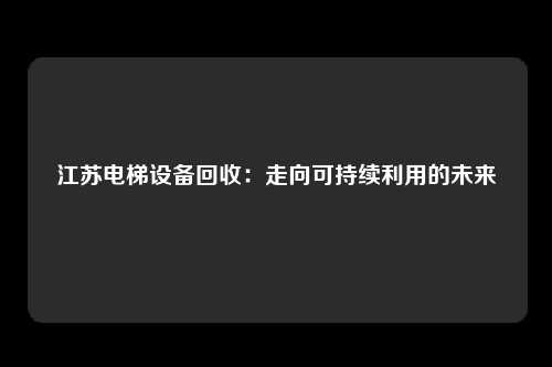 江苏电梯设备回收：走向可持续利用的未来