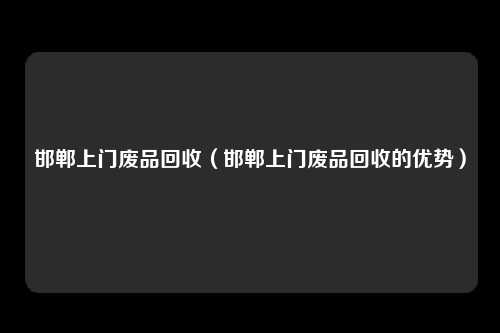 邯郸上门废品回收（邯郸上门废品回收的优势）