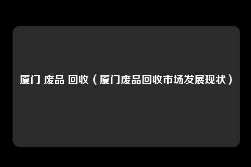 厦门 废品 回收（厦门废品回收市场发展现状）