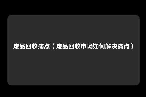废品回收痛点（废品回收市场如何解决痛点）