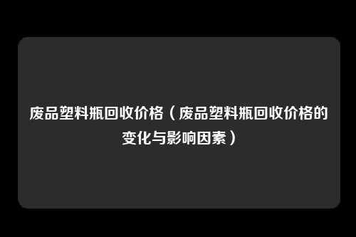 废品塑料瓶回收价格（废品塑料瓶回收价格的变化与影响因素）