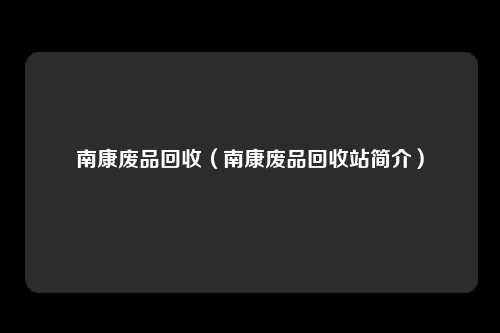 南康废品回收（南康废品回收站简介）