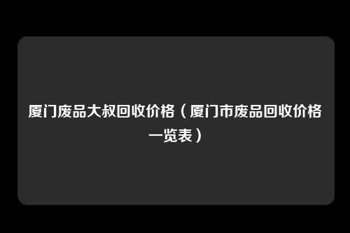 厦门废品大叔回收价格（厦门市废品回收价格一览表）