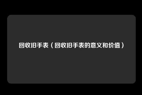 回收旧手表（回收旧手表的意义和价值）