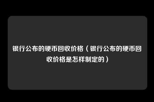 银行公布的硬币回收价格（银行公布的硬币回收价格是怎样制定的）