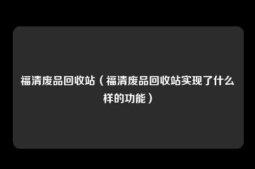 福清废品回收站（福清废品回收站实现了什么样的功能）