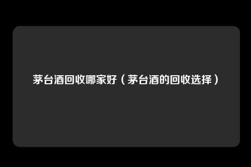 茅台酒回收哪家好（茅台酒的回收选择）