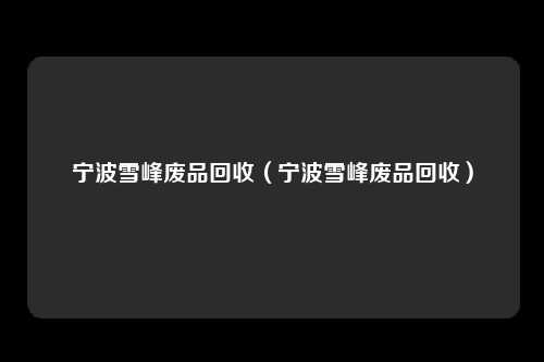 宁波雪峰废品回收（宁波雪峰废品回收）