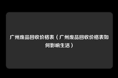 广州废品回收价格表（广州废品回收价格表如何影响生活）