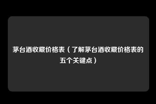 茅台酒收藏价格表（了解茅台酒收藏价格表的五个关键点）
