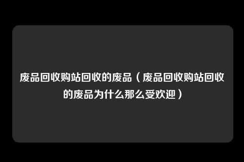 废品回收购站回收的废品（废品回收购站回收的废品为什么那么受欢迎）