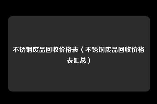 不锈钢废品回收价格表（不锈钢废品回收价格表汇总）