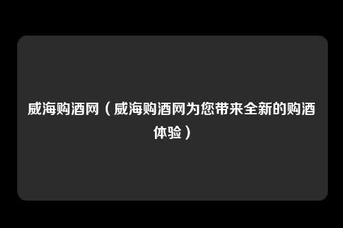 威海购酒网（威海购酒网为您带来全新的购酒体验）