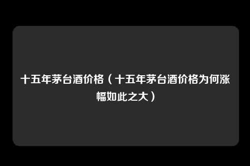 十五年茅台酒价格（十五年茅台酒价格为何涨幅如此之大）