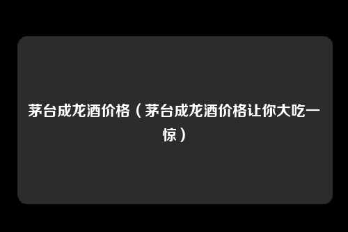 茅台成龙酒价格（茅台成龙酒价格让你大吃一惊）