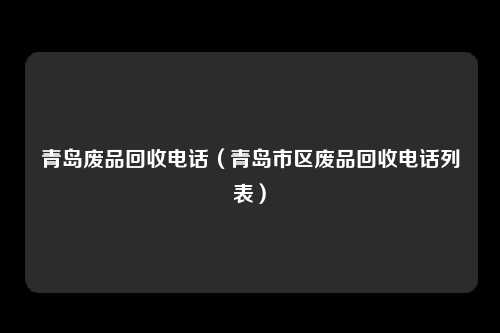 青岛废品回收电话（青岛市区废品回收电话列表）