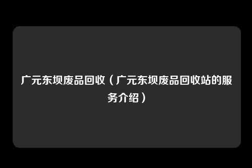广元东坝废品回收（广元东坝废品回收站的服务介绍）