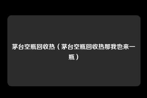 茅台空瓶回收热（茅台空瓶回收热那我也来一瓶）