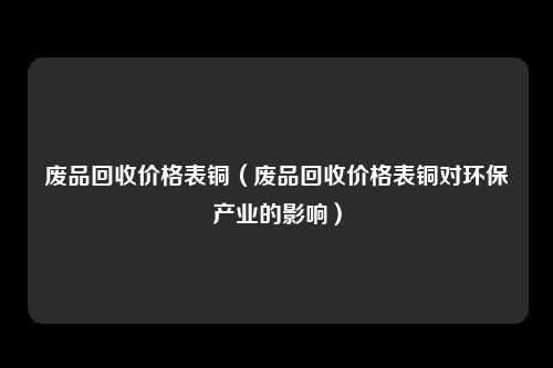 废品回收价格表铜（废品回收价格表铜对环保产业的影响）