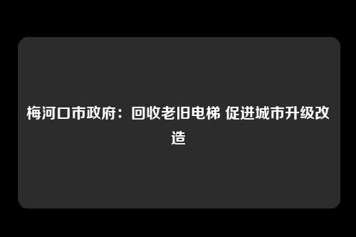 梅河口市政府：回收老旧电梯 促进城市升级改造