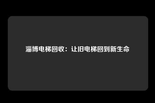 淄博电梯回收：让旧电梯回到新生命