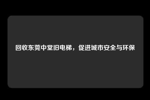 回收东莞中堂旧电梯，促进城市安全与环保