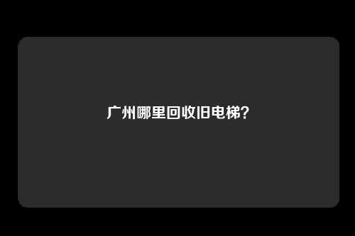 广州哪里回收旧电梯？