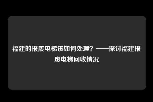 福建的报废电梯该如何处理？——探讨福建报废电梯回收情况